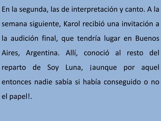 En la segunda, las de interpretación y canto. A la
semana siguiente, Karol recibió una invitación a
la audición final, que tendría lugar en Buenos
Aires, Argentina. Allí, conoció al resto del
reparto de Soy Luna, ¡aunque por aquel
entonces nadie sabía si había conseguido o no
el papel!.
 