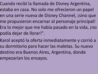 Cuando recibí la llamada de Disney Argentina,
estaba en casa. No solo me ofrecieron un papel
en una serie nueva de Disney Channel, ¡sino que
me propusieron encarnar al personaje principal!
Era lo mejor que me había pasado en la vida, ¡no
podía dejar de llorar!".
Karol aceptó la oferta inmediatamente y corrió a
su dormitorio para hacer las maletas. Su nuevo
destino era Buenos Aires, Argentina, donde
empezarían los ensayos.
 
