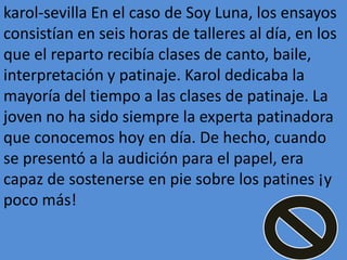 karol-sevilla En el caso de Soy Luna, los ensayos
consistían en seis horas de talleres al día, en los
que el reparto recibía clases de canto, baile,
interpretación y patinaje. Karol dedicaba la
mayoría del tiempo a las clases de patinaje. La
joven no ha sido siempre la experta patinadora
que conocemos hoy en día. De hecho, cuando
se presentó a la audición para el papel, era
capaz de sostenerse en pie sobre los patines ¡y
poco más!
 