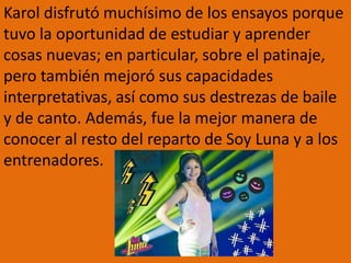 Karol disfrutó muchísimo de los ensayos porque
tuvo la oportunidad de estudiar y aprender
cosas nuevas; en particular, sobre el patinaje,
pero también mejoró sus capacidades
interpretativas, así como sus destrezas de baile
y de canto. Además, fue la mejor manera de
conocer al resto del reparto de Soy Luna y a los
entrenadores.
 