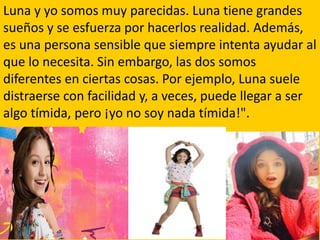 Luna y yo somos muy parecidas. Luna tiene grandes
sueños y se esfuerza por hacerlos realidad. Además,
es una persona sensible que siempre intenta ayudar al
que lo necesita. Sin embargo, las dos somos
diferentes en ciertas cosas. Por ejemplo, Luna suele
distraerse con facilidad y, a veces, puede llegar a ser
algo tímida, pero ¡yo no soy nada tímida!".
 