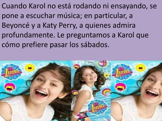 Cuando Karol no está rodando ni ensayando, se
pone a escuchar música; en particular, a
Beyoncé y a Katy Perry, a quienes admira
profundamente. Le preguntamos a Karol que
cómo prefiere pasar los sábados.
 
