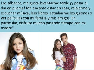 Los sábados, me gusta levantarme tarde ¡y pasar el
día en pijama! Me encanta estar en casa, relajarme y
escuchar música, leer libros, estudiarme los guiones o
ver películas con mi familia y mis amigos. En
particular, disfruto mucho pasando tiempo con mi
madre".
 