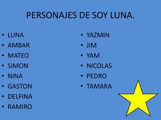 PERSONAJES DE SOY LUNA.
• LUNA
• AMBAR
• MATEO
• SIMON
• NINA
• GASTON
• DELFINA
• RAMIRO
• YAZMIN
• JIM
• YAM
• NICOLAS
• PEDRO
• TAMARA
 