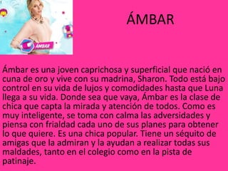 ÁMBAR
Ámbar es una joven caprichosa y superficial que nació en
cuna de oro y vive con su madrina, Sharon. Todo está bajo
control en su vida de lujos y comodidades hasta que Luna
llega a su vida. Donde sea que vaya, Ámbar es la clase de
chica que capta la mirada y atención de todos. Como es
muy inteligente, se toma con calma las adversidades y
piensa con frialdad cada uno de sus planes para obtener
lo que quiere. Es una chica popular. Tiene un séquito de
amigas que la admiran y la ayudan a realizar todas sus
maldades, tanto en el colegio como en la pista de
patinaje.
 