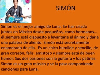 SIMÓN
Simón es el mejor amigo de Luna. Se han criado
juntos en México desde pequeños, como hermanos…
él siempre está dispuesto a levantarle el ánimo y darle
una palabra de aliento. Simón está secretamente
enamorado de ella. Es un chico humilde y sencillo, de
gran corazón, feliz, amistoso y siempre está de buen
humor. Sus dos pasiones son la guitarra y los patines.
Simón es un gran músico y se la pasa componiendo
canciones para Luna.
 