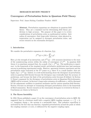 RESEARCH REVIEW PROJECT

Convergence of Perturbation Series in Quantum Field Theory

Supervisor: Prof. James Stirling; Candidate Number: 6941V


           Abstract. Perturbation expansions are ubiquitous in quantum ﬁeld
           theory. They are a standard tool for determining ﬁeld theory pre-
           dictions to high accuracy. The purpose of this paper is to review
           considerations of perturbation series as mathematical entities: their
           radius of convergence; their large-order behaviour; what physical in-
           terpretation can be assigned to divergent perturbation series; and
           recent research on the renormalon divergence.


1. Introduction

We consider the perturbative expansion of a function f (g),
                                                        ∞
                                  f P T (g) ≡ f (0) +         cn g n .                      (1)
                                                        n=1

Here g is the strength of an interaction, and f P T (g) − f (0) measures deviations to the state
of the noninteracting system within the radius of convergence of f P T . In quantum ﬁeld
theory it is sometimes assumed that, for g small, f (g) = f P T (g). The justiﬁcation is experi-
ence: in the framework of the standard model, perturbative predictions have had enormous
success in predicting experimental results. However, agreement between experiment and the
perturbation series truncated at the Nth power in g, where N is a small number, does not
imply f (g) = f P T (g). Indeed, it is well worth knowing about the divergence of perturbation
series in quantum ﬁeld theories because the divergence may eventually limit the accuracy of
predictions, and because the limit of the perturbation series becomes ill deﬁned. In Section
2, Dyson’s argument for the divergence of perturbation series in Quantum Electrodynamics
(QED) will be reviewed. In Section 3, large-order estimates of coeﬃcients cn will be discussed
for the anharmonic oscillator in quantum mechanics and for various quantum ﬁeld theories.
Section 4 focuses on attempts at resumming divergent perturbation series in the framework
of Borel summation. Recent research on the renormalon divergence is reviewed in Section 5.
Conclusions are drawn in Section 6.

2. The Dyson Instability

In 1952, Dyson published a paper [1] on the convergence of perturbation series in QED. He
                                                                                   e2
suggested that in a ﬁctitious world with a negative QED coupling constant, α = 4π < 0;
i.e., imaginary charge e, the vacuum is a metastable state. This gedanken experiment is
motivated by the fact that any function, expanded perturbatively around the point at which
the coupling constant α is zero, is inﬂuenced by the negative coupling region.

                                                1
 