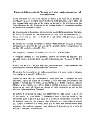Presencia de la sucesión de Fibonacci en el reino vegetal, reino animal y el 
cuerpo humano 
Como muy bien nos enseña la filotaxia, las ramas y las hojas de las plantas se 
distribuyen buscando siempre recibir el máximo de luz para cada una de ellas. Por 
eso ninguna hoja nace justo en la vertical de la anterior. La distribución de las 
hojas alrededor del tallo de las plantas se produce siguiendo secuencias basadas 
exclusivamente en estos números. 
La gran mayoría de los árboles parecen crecer siguiendo la sucesión de fibonacci: 
El tronco (1) se divide en una rama grande (1), esta rama se divide en dos (2), 
luego, cada una de ellas se divide en 3 (3) ramas más pequeñas, y así 
sucesivamente. 
El número de espirales en numerosas flores y frutos también se ajusta a parejas 
consecutivas de términos de esta sucesión: los girasoles tienen 55 espirales en un 
sentido y 89 en el otro, o bien 89 y 144. 
Las margaritas presentan las semillas en forma de 21 y 34 espirales. 
Y cualquier variedad de piña presenta siempre un número de espirales que 
coincide con dos términos de la sucesión de los conejos de Fibonacci, 8 y 13; o 5 
y 8. 
Parece que el mundo vegetal tenga programado en sus códigos genéticos del 
crecimiento los términos de la sucesión de Fibonacci. 
El número de descendientes en cada generación de una abeja macho o zángano 
nos conduce a la sucesión de Fibonacci 
Según se sabe, una vez inseminada la abeja reina por un zángano (de otro 
enjambre), aquella se queda en su colmena y ya no sale más, dedicándose a la 
puesta de huevos que ella misma va fecundando o no, dando origen así a abejas 
obreras, o bien reinas, en el primer caso y machos o zánganos en el segundo, 
podemos ver como el número de abejas en cada generación es uno de los 
términos de la sucesión de Fibonacci. 
El Sistema Solar pareciera seguir este patrón: Mercurio (1), Venus (1), La Tierra 
(2, incluyendo La Luna), Marte (3, incluyendo Fobos y Deimos). Hasta aquí la 
semejanza, pues el planeta que sigue en el Sistema Solar (Júpiter) tiene más de 
60 satélites conocidos. Sin embargo, sólo 4 de ellos son observables fácilmente 
(Io, Europa, Ganímedes y Calisto), dado que los otros son marcadamente más 
pequeños. Así, podemos extender hasta el número 5 la presencia de la serie de 
Fibonacci en nuestro Sistema Solar. 
 