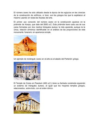 El número áureo ha sido utilizado desde la época de los egipcios en las ciencias 
de la construcción de edificios, si bien, son los griegos los que lo explotaron al 
máximo usando en todas las facetas del arte. 
El primer uso conocido del número áureo en la construcción aparece en la 
pirámide de Keops, que data del 2600 a.C. Esta pirámide tiene cada una de sus 
caras formadas por dos medios triángulos áureos: la más aparente, aunque no la 
única, relación armónica identificable en el análisis de las proporciones de este 
monumento funerario en apariencia simple. 
Un ejemplo de rectángulo áureo en el arte es el alzado del Partenón griego. 
El Templo de Ceres en Paestum (460 a.C.) tiene su fachada construida siguiendo 
un sistema de triángulos áureos, al igual que los mayores templos griegos, 
relacionados, sobre todo, con el orden dórico. 
 