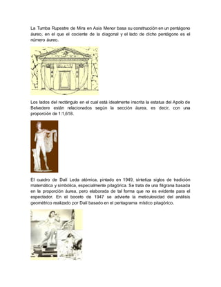La Tumba Rupestre de Mira en Asia Menor basa su construcción en un pentágono 
áureo, en el que el cociente de la diagonal y el lado de dicho pentágono es el 
número áureo. 
Los lados del rectángulo en el cual está idealmente inscrita la estatua del Apolo de 
Belvedere están relacionados según la sección áurea, es decir, con una 
proporción de 1:1,618. 
El cuadro de Dalí Leda atómica, pintado en 1949, sintetiza siglos de tradición 
matemática y simbólica, especialmente pitagórica. Se trata de una filigrana basada 
en la proporción áurea, pero elaborada de tal forma que no es evidente para el 
espectador. En el boceto de 1947 se advierte la meticulosidad del análisis 
geométrico realizado por Dalí basado en el pentagrama místico pitagórico. 
 