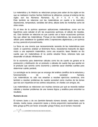La matemática y la Historia se relacionan porque para saber de los siglos en los 
que se realizaron muchos hechos históricos la utilizamos, porque el sistema de los 
siglos son los Números Romanos. Ej. (V = 5, X = 10, etc.) 
Esta también se relaciona con las matemáticas en cuanto a la medición, 
depresiones, temperatura, variables del clima, alturas tanto de montañas como de 
otras cosas. 
En el área de la química aparecen aplicaciones matemáticas, como son los 
logaritmos para calcular el pH, las ecuaciones químicas, el cálculo de mezclas, 
etc. Esta también se relaciona en que cuando van a hacer ecuaciones químicas 
hay que utilizar las matemáticas; Porque en las matemáticas, las ecuaciones se 
utilizan para establecer la igualdad entre 2 expresiones algebraicas; y en química 
es muy parecido el procedimiento. 
La física es una ciencia que necesariamente necesita de las matemáticas para 
existir, si queremos analizar un fenómeno físico, necesitamos traducirlo de algún 
modo a una expresión matemática, como una ecuación. Isaac Newton se dio 
cuenta que sin matemáticas él no podría estudiar física, entonces tubo que 
desarrollar el cálculo infinitesimal. 
En la economía para determinar cálculos como los de cuanto se ganara en la 
producción y distribución de un producto o cálculos de cuanto hay que aportar en 
el producto que serviría como economía y además sacar distintas cuentas para 
determinar cuánto perderá. 
La sociología es la ciencia que se encarga del análisis científico de la estructura y 
funcionamiento de la sociedad humana. 
Las matemáticas no solo nos enseñan a resolver ejercicios numéricos, sino 
también a resolver problemas de nuestra sociedad como muchos de los temas 
que nos son impartidos en los centros educativos, en charlas con amigos, etc. 
Las matemáticas se relacionan con muchas ciencias por qué se necesita realizar 
cálculos y resolver problemas de una manera lógica y analítica para encontrar su 
resultado. 
Numero de oro 
El número áureo o de oro (también llamado número dorado, razón áurea, razón 
dorada, media áurea, proporción áurea y divina proporción) representado por la 
letra griega φ (Phi) (en honor al escultor griego Fidias), es el número irracional: 
 