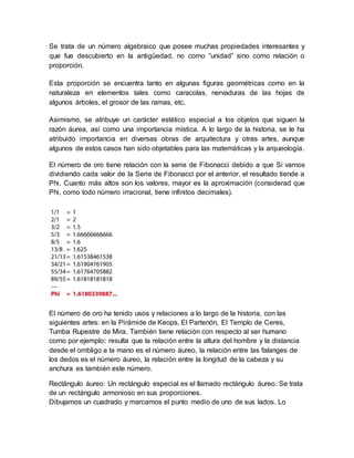 Se trata de un número algebraico que posee muchas propiedades interesantes y 
que fue descubierto en la antigüedad, no como “unidad” sino como relación o 
proporción. 
Esta proporción se encuentra tanto en algunas figuras geométricas como en la 
naturaleza en elementos tales como caracolas, nervaduras de las hojas de 
algunos árboles, el grosor de las ramas, etc. 
Asimismo, se atribuye un carácter estético especial a los objetos que siguen la 
razón áurea, así como una importancia mística. A lo largo de la historia, se le ha 
atribuido importancia en diversas obras de arquitectura y otras artes, aunque 
algunos de estos casos han sido objetables para las matemáticas y la arqueología. 
El número de oro tiene relación con la serie de Fibonacci debido a que Si vamos 
dividiendo cada valor de la Serie de Fibonacci por el anterior, el resultado tiende a 
Phi. Cuanto más altos son los valores, mayor es la aproximación (considerad que 
Phi, como todo número irracional, tiene infinitos decimales). 
El número de oro ha tenido usos y relaciones a lo largo de la historia, con las 
siguientes artes: en la Pirámide de Keops, El Partenón, El Templo de Ceres, 
Tumba Rupestre de Mira. También tiene relación con respecto al ser humano 
como por ejemplo: resulta que la relación entre la altura del hombre y la distancia 
desde el ombligo a la mano es el número áureo, la relación entre las falanges de 
los dedos es el número áureo, la relación entre la longitud de la cabeza y su 
anchura es también este número. 
Rectángulo áureo: Un rectángulo especial es el llamado rectángulo áureo. Se trata 
de un rectángulo armonioso en sus proporciones. 
Dibujamos un cuadrado y marcamos el punto medio de uno de sus lados. Lo 
 