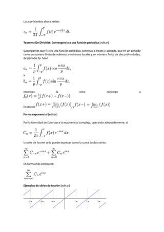 Los coeficientes ahora serían:




Teorema De Dirichlet: Convergencia a una función periódica [editar]

Supongamos que f(x) es una función periódica, continua a trozos y acotada, que en un periodo
tiene un número finito de máximos y mínimos locales y un número finito de discontinuidades,
de período 2p. Sean




y




entonces                  la                  serie                    converge           a



En donde                                 ,y

Forma exponencial [editar]

Por la identidad de Euler para la exponencial compleja, operando adecuadamente, si




la serie de fourier se la puede expresar como la suma de dos series:




En forma más compacta:




Ejemplos de séries de fourier [editar]
 