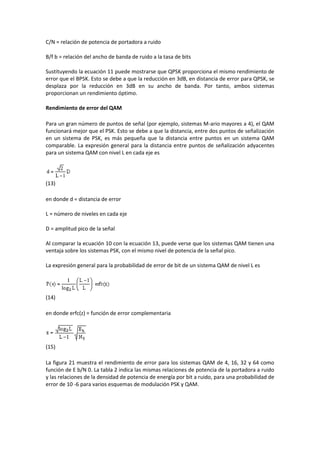 C/N = relación de potencia de portadora a ruido

B/f b = relación del ancho de banda de ruido a la tasa de bits

Sustituyendo la ecuación 11 puede mostrarse que QPSK proporciona el mismo rendimiento de
error que el BPSK. Esto se debe a que la reducción en 3dB, en distancia de error para QPSK, se
desplaza por la reducción en 3dB en su ancho de banda. Por tanto, ambos sistemas
proporcionan un rendimiento óptimo.

Rendimiento de error del QAM

Para un gran número de puntos de señal (por ejemplo, sistemas M-ario mayores a 4), el QAM
funcionará mejor que el PSK. Esto se debe a que la distancia, entre dos puntos de señalización
en un sistema de PSK, es más pequeña que la distancia entre puntos en un sistema QAM
comparable. La expresión general para la distancia entre puntos de señalización adyacentes
para un sistema QAM con nivel L en cada eje es




(13)

en donde d = distancia de error

L = número de niveles en cada eje

D = amplitud pico de la señal

Al comparar la ecuación 10 con la ecuación 13, puede verse que los sistemas QAM tienen una
ventaja sobre los sistemas PSK, con el mismo nivel de potencia de la señal pico.

La expresión general para la probabilidad de error de bit de un sistema QAM de nivel L es




(14)

en donde erfc(z) = función de error complementaria




(15)

La figura 21 muestra el rendimiento de error para los sistemas QAM de 4, 16, 32 y 64 como
función de E b/N 0. La tabla 2 indica las mismas relaciones de potencia de la portadora a ruido
y las relaciones de la densidad de potencia de energía por bit a ruido, para una probabilidad de
error de 10 -6 para varios esquemas de modulación PSK y QAM.
 