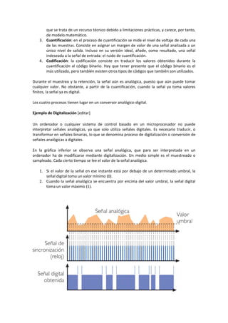 que se trata de un recurso técnico debido a limitaciones prácticas, y carece, por tanto,
       de modelo matemático.
    3. Cuantificación: en el proceso de cuantificación se mide el nivel de voltaje de cada una
       de las muestras. Consiste en asignar un margen de valor de una señal analizada a un
       único nivel de salida. Incluso en su versión ideal, añade, como resultado, una señal
       indeseada a la señal de entrada: el ruido de cuantificación.
    4. Codificación: la codificación consiste en traducir los valores obtenidos durante la
       cuantificación al código binario. Hay que tener presente que el código binario es el
       más utilizado, pero también existen otros tipos de códigos que también son utilizados.

Durante el muestreo y la retención, la señal aún es analógica, puesto que aún puede tomar
cualquier valor. No obstante, a partir de la cuantificación, cuando la señal ya toma valores
finitos, la señal ya es digital.

Los cuatro procesos tienen lugar en un conversor analógico-digital.

Ejemplo de Digitalización [editar]

Un ordenador o cualquier sistema de control basado en un microprocesador no puede
interpretar señales analógicas, ya que solo utiliza señales digitales. Es necesario traducir, o
transformar en señales binarias, lo que se denomina proceso de digitalización o conversión de
señales analógicas a digitales.

En la gráfica inferior se observa una señal analógica, que para ser interpretada en un
ordenador ha de modificarse mediante digitalización. Un medio simple es el muestreado o
sampleado. Cada cierto tiempo se lee el valor de la señal analógica.

    1. Si el valor de la señal en ese instante está por debajo de un determinado umbral, la
       señal digital toma un valor mínimo (0).
    2. Cuando la señal analógica se encuentra por encima del valor umbral, la señal digital
       toma un valor máximo (1).
 