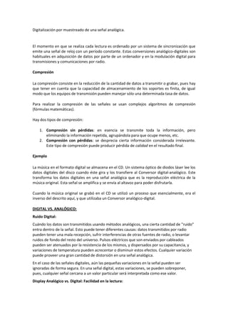 Digitalización por muestreado de una señal analógica.


El momento en que se realiza cada lectura es ordenado por un sistema de sincronización que
emite una señal de reloj con un período constante. Estas conversiones analógico-digitales son
habituales en adquisición de datos por parte de un ordenador y en la modulación digital para
transmisiones y comunicaciones por radio.

Compresión

La compresión consiste en la reducción de la cantidad de datos a transmitir o grabar, pues hay
que tener en cuenta que la capacidad de almacenamiento de los soportes es finita, de igual
modo que los equipos de transmisión pueden manejar sólo una determinada tasa de datos.

Para realizar la compresión de las señales se usan complejos algoritmos de compresión
(fórmulas matemáticas).

Hay dos tipos de compresión:

    1. Compresión sin pérdidas: en esencia se transmite toda la información, pero
       eliminando la información repetida, agrupándola para que ocupe menos, etc.
    2. Compresión con pérdidas: se desprecia cierta información considerada irrelevante.
       Este tipo de compresión puede producir pérdida de calidad en el resultado final.

Ejemplo

La música en el formato digital se almacena en el CD. Un sistema óptico de diodos láser lee los
datos digitales del disco cuando éste gira y los transfiere al Conversor digital-analógico. Este
transforma los datos digitales en una señal analógica que es la reproducción eléctrica de la
música original. Esta señal se amplifica y se envía al altavoz para poder disfrutarla.

Cuando la música original se grabó en el CD se utilizó un proceso que esencialmente, era el
inverso del descrito aquí, y que utilizaba un Conversor analógico-digital.

DIGITAL VS. ANALÓGICO:
Ruido Digital:
Cuándo los datos son transmitidos usando métodos analógicos, una cierta cantidad de "ruido"
entra dentro de la señal. Esto puede tener diferentes causas: datos transmitidos por radio
pueden tener una mala recepción, sufrir interferencias de otras fuentes de radio, o levantar
ruidos de fondo del resto del universo. Pulsos eléctricos que son enviados por cableados
pueden ser atenuados por la resistencia de los mismos, y dispersados por su capacitancia, y
variaciones de temperatura pueden acrecentar o disminuir estos efectos. Cualquier variación
puede proveer una gran cantidad de distorsión en una señal analógica.
En el caso de las señales digitales, aún las pequeñas variaciones en la señal pueden ser
ignoradas de forma segura. En una señal digital, estas variaciones, se pueden sobreponer,
pues, cualquier señal cercana a un valor particular será interpretada como ese valor.
Display Analógico vs. Digital: Facilidad en la lectura:
 