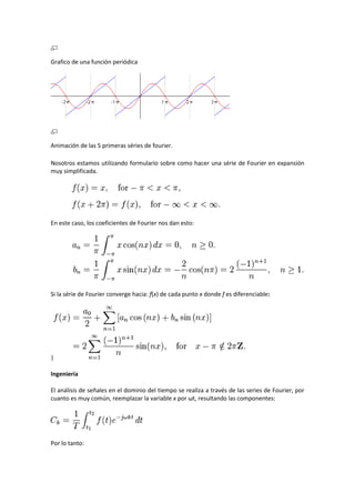 Grafico de una función periódica




Animación de las 5 primeras séries de fourier.

Nosotros estamos utilizando formulario sobre como hacer una série de Fourier en expansión
muy simplificada.




En este caso, los coeficientes de Fourier nos dan esto:




Si la série de Fourier converge hacia: ƒ(x) de cada punto x donde ƒ es diferenciable:




|

Ingeniería

El análisis de señales en el dominio del tiempo se realiza a través de las series de Fourier, por
cuanto es muy común, reemplazar la variable x por ωt, resultando las componentes:




Por lo tanto:
 