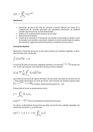 Aplicaciones



       Generación de formas de onda de corriente o tensión eléctrica por medio de la
        superposición de senoides generados por osciladores eléctrónicos de amplitud
        variable cuyas frecuencias ya están determinadas.
       Análisis en el comportamiento armónico de una señal
       Reforzamiento de señales.
       Estudio de la respuesta en el tiempo de una variable circuital eléctrica donde la señal
        de entrada no es senoidal o cosenoidal, mediante el uso de transformadas de Laplace
        y/o Solución en regimen permanente senoidal en el dominio de la frecuencia.

Formulación Moderna

Realmente el desarrollo de Fourier se hace para funciones de cuadrado integrable, es decir,
para funciones que cumplan que:




El conjunto de todas las funciones integrables definidas en el intervalo        se denota con
L2(* − π,π+). Este conjunto, tiene definido un producto interno dado por:




que lo dota de estructura de espacio de Hilbert. De este modo, que todas las funciones de L2([
− π,π+) puedan desarrollarse en series de Fourier. Así,el conjunto de funciones exponenciales
                           es una base ortonormal del espacio L2(* − π,π+.

El desarrollo de Fourier se puede expresar como:




Donde                  son los coeficientes del desarrollo de Fourier.

Por último, la identidad de Parseval dice que dada una función f de cuadrado integrable y los
coeficientes de Fourier cn, se verifica que:
 