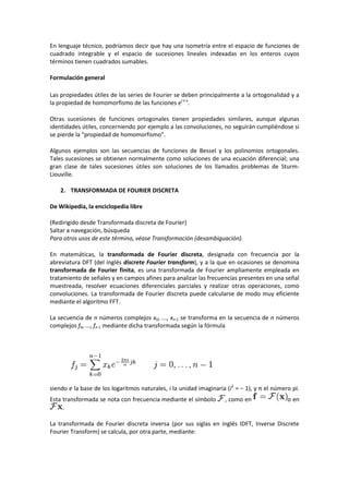 En lenguaje técnico, podríamos decir que hay una isometría entre el espacio de funciones de
cuadrado integrable y el espacio de sucesiones lineales indexadas en los enteros cuyos
términos tienen cuadrados sumables.

Formulación general

Las propiedades útiles de las series de Fourier se deben principalmente a la ortogonalidad y a
la propiedad de homomorfismo de las funciones ei n x.

Otras sucesiones de funciones ortogonales tienen propiedades similares, aunque algunas
identidades útiles, concerniendo por ejemplo a las convoluciones, no seguirán cumpliéndose si
se pierde la "propiedad de homomorfismo".

Algunos ejemplos son las secuencias de funciones de Bessel y los polinomios ortogonales.
Tales sucesiones se obtienen normalmente como soluciones de una ecuación diferencial; una
gran clase de tales sucesiones útiles son soluciones de los llamados problemas de Sturm-
Liouville.

    2. TRANSFORMADA DE FOURIER DISCRETA

De Wikipedia, la enciclopedia libre

(Redirigido desde Transformada discreta de Fourier)
Saltar a navegación, búsqueda
Para otros usos de este término, véase Transformación (desambiguación).

En matemáticas, la transformada de Fourier discreta, designada con frecuencia por la
abreviatura DFT (del inglés discrete Fourier transform), y a la que en ocasiones se denomina
transformada de Fourier finita, es una transformada de Fourier ampliamente empleada en
tratamiento de señales y en campos afines para analizar las frecuencias presentes en una señal
muestreada, resolver ecuaciones diferenciales parciales y realizar otras operaciones, como
convoluciones. La transformada de Fourier discreta puede calcularse de modo muy eficiente
mediante el algoritmo FFT.

La secuencia de n números complejos x0, ..., xn-1 se transforma en la secuencia de n números
complejos f0, ..., fn-1 mediante dicha transformada según la fórmula




siendo e la base de los logaritmos naturales, i la unidad imaginaria (i2 = − 1), y π el número pi.
Esta transformada se nota con frecuencia mediante el símbolo        , como en                o en
     .

La transformada de Fourier discreta inversa (por sus siglas en inglés IDFT, Inverse Discrete
Fourier Transform) se calcula, por otra parte, mediante:
 