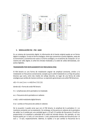 5. MODULACIÓN FSK – PSK - QAM

En un sistema de transmisión digital, la información de la fuente original puede ser en forma
digital o analógica. Si está en forma analógica, tiene que convertirse a pulsos digitales, antes de
la transmisión y convertirse de nuevo a la forma analógica, en el extremo de recepción. En un
sistema de radio digital, la señal de entrada modulada y la sedal de salida demodulada, son
pulsos digitales.

TRANSMISIÓN POR DESPLAZAMIENTO DE FRECUENCIA (FSK)

El FSK binario es una Forma de modulación angular de amplitud constante, similar a la
modulación en frecuencia convencional, excepto que la señal modulante es un flujo de pulsos
binarios que varía, entre dos niveles de voltaje discreto, en lugar de una forma de onda
analógica que cambia de manera continua. La expresión general para una señal FSK binaria es

v(t) = V c cos [ ( w c + v m(t) D w / 2 )t ] (1)

donde v(t) = forma de onda FSK binaria

V c = amplitud pico de la portadora no modulada

w c = frecuencia de la portadora en radianes

v m(t) = señal modulante digital binaria

D w = cambio en frecuencia de salida en radianes

De la ecuación 1 puede verse que con el FSK binario, la amplitud de la portadora V c se
mantiene constante con la modulación. Sin embargo, la frecuencia en radianes de la portadora
de salida ( w c) cambia por una cantidad igual a ± D w/2. El cambio de frecuencia ( D w/2) es
proporcional a la amplitud y polaridad de la señal de entrada binaria. Por ejemplo, un uno
binario podría ser +1 volt y un cero binario -1 volt, produciendo cambios de frecuencia de + D
w/2 y - D w/2, respectivamente. Además, la rapidez a la que cambia la frecuencia de la
 