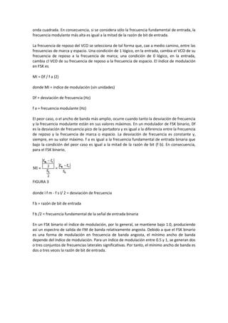 onda cuadrada. En consecuencia, si se considera sólo la frecuencia fundamental de entrada, la
frecuencia modulante más alta es igual a la mitad de la razón de bit de entrada.

La frecuencia de reposo del VCO se selecciona de tal forma que, cae a medio camino, entre las
frecuencias de marca y espacio. Una condición de 1 lógico, en la entrada, cambia el VCO de su
frecuencia de reposo a la frecuencia de marca; una condición de 0 lógico, en la entrada,
cambia cl VCO de su frecuencia de reposo a la frecuencia de espacio. El índice de modulación
en FSK es

MI = Df / f a (2)

donde MI = índice de modulación (sin unidades)

Df = desviación de frecuencia (Hz)

f a = frecuencia modulante (Hz)

El peor caso, o el ancho de banda más amplio, ocurre cuando tanto la desviación de frecuencia
y la frecuencia modulante están en sus valores máximos. En un modulador de FSK binario, Df
es la desviación de frecuencia pico de la portadora y es igual a la diferencia entre la frecuencia
de reposo y la frecuencia de marca o espacio. La desviación de frecuencia es constante y,
siempre, en su valor máximo. f a es igual a la frecuencia fundamental de entrada binaria que
bajo la condición del peor caso es igual a la mitad de la razón de bit (f b). En consecuencia,
para el FSK binario,




FIGURA 3

donde ï f m - f s ï/ 2 = desviación de frecuencia

f b = razón de bit de entrada

f b /2 = frecuencia fundamental de la señal de entrada binaria

En un FSK binario el índice de modulación, por lo general, se mantiene bajo 1.0, produciendo
así un espectro de salida de FM de banda relativamente angosta. Debido a que el FSK binario
es una forma de modulación en frecuencia de banda angosta, el mínimo ancho de banda
depende del índice de modulación. Para un índice de modulación entre 0.5 y 1, se generan dos
o tres conjuntos de frecuencias laterales significativas. Por tanto, el mínimo ancho de banda es
dos o tres veces la razón de bit de entrada.
 