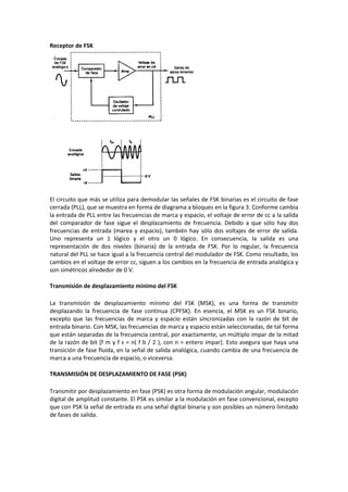 Receptor de FSK




El circuito que más se utiliza para demodular las señales de FSK binarias es el circuito de fase
cerrada (PLL), que se muestra en forma de diagrama a bloques en la figura 3. Conforme cambia
la entrada de PLL entre las frecuencias de marca y espacio, el voltaje de error de cc a la salida
del comparador de fase sigue el desplazamiento de frecuencia. Debido a que sólo hay dos
frecuencias de entrada (marea y espacio), también hay sólo dos voltajes de error de salida.
Uno representa un 1 lógico y el otro un 0 lógico. En consecuencia, la salida es una
representación de dos niveles (binaria) de la entrada de FSK. Por lo regular, la frecuencia
natural del PLL se hace igual a la frecuencia central del modulador de FSK. Como resultado, los
cambios en el voltaje de error cc, siguen a los cambios en la frecuencia de entrada analógica y
son simétricos alrededor de 0 V.

Transmisión de desplazamiento mínimo del FSK

La transmisión de desplazamiento mínimo del FSK (MSK), es una forma de transmitir
desplazando la frecuencia de fase continua (CPFSK). En esencia, el MSK es un FSK binario,
excepto que las frecuencias de marca y espacio están sincronizadas con la razón de bit de
entrada binario. Con MSK, las frecuencias de marca y espacio están seleccionadas, de tal forma
que están separadas de la frecuencia central, por exactamente, un múltiplo impar de la mitad
de la razón de bit [f m y f s = n( f b / 2 ), con n = entero impar]. Esto asegura que haya una
transición de fase fluida, en la señal de salida analógica, cuando cambia de una frecuencia de
marca a una frecuencia de espacio, o viceversa.

TRANSMISIÓN DE DESPLAZAMIENTO DE FASE (PSK)

Transmitir por desplazamiento en fase (PSK) es otra forma de modulación angular, modulación
digital de amplitud constante. El PSK es similar a la modulación en fase convencional, excepto
que con PSK la señal de entrada es una señal digital binaria y son posibles un número limitado
de fases de salida.
 