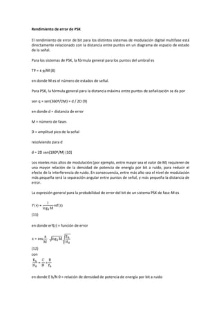 Rendimiento de error de PSK

El rendimiento de error de bit para los distintos sistemas de modulación digital multifase está
directamente relacionado con la distancia entre puntos en un diagrama de espacio de estado
de la señal.

Para los sistemas de PSK, la fórmula general para los puntos del umbral es

TP = ± p/M (8)

en donde M es el número de estados de señal.

Para PSK, la fórmula general para la distancia máxima entre puntos de señalización se da por

sen q = sen(360º/2M) = d / 2D (9)

en donde d = distancia de error

M = número de fases

D = amplitud pico de la señal

resolviendo para d

d = 2D sen(180º/M) (10)

Los niveles más altos de modulación (por ejemplo, entre mayor sea el valor de M) requieren de
una mayor relación de la densidad de potencia de energía por bit a ruido, para reducir el
efecto de la interferencia de ruido. En consecuencia, entre más alto sea el nivel de modulación
más pequeña será la separación angular entre puntos de señal, y más pequeña la distancia de
error.

La expresión general para la probabilidad de error del bit de un sistema PSK de fase-M es




(11)

en donde erf(z) = función de error




(12)
con




en donde E b/N 0 = relación de densidad de potencia de energía por bit a ruido
 