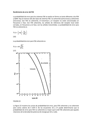 Rendimiento de error del FSK

La probabilidad de error para los sistemas FSK se evalúa en forma un tanto diferente a los PSK
y QAM. Hay en esencia sólo dos tipos de sistemas FSK: no coherente (asíncronos) y coherentes
(síncronos). Con FSK no coherente, el transmisor y el receptor no están sincronizados en
frecuencia o fase. Con FSK coherente, las señales de referencia del receptor local están
cerradas, en frecuencia y en fase, con las señales transmitidas. La probabilidad de error para
FSK no coherente es




(16)

La probabilidad de error para FSK coherente es




(17)




FIGURA 22

La figura 22 muestra las curvas de probabilidad de error, para FSK coherente y no coherente
para varios valores de E b/N 0. De las ecuaciones 16 y 17 puede determinarse que la
probabilidad de error para FSK no coherente es mayor que la del FSK coherente para iguales
relaciones de la densidad de potencia de energía por bit a ruido.
 