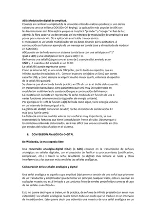 ASK: Modulación digital de amplitud.
Consiste en cambiar la amplitud de la sinusoide entre dos valores posibles; si uno de los
valores es cero se le llama OOK (On-Off keying). La aplicación más popular de ASK son
las transmisiones con fibra óptica ya que es muy fácil "prender" y "apagar" el haz de luz;
además la fibra soporta las desventajas de los métodos de modulación de amplitud ya que
posee poca atenuación. Otra aplicación es el cable transoceánico.
El modulador es un simple multiplicador de los datos binarios por la portadora. A
continuación se ilustra un ejemplo de un mensaje en banda base y el resultado de modular
en ASK(OOK).
ASK puede ser definido como un sistema banda base con una señal para el "1"
igual a s1(t) y una señal para el cero igual a s0(t) = 0.
Definamos una señal b(t) que toma el valor de 1 cuando el bit enviado es un
UNO y –1 cuando el bit enviado es un CERO.
La señal ASK puede expresarse como:
Como se observa b(t) es una onda NRZ polar, por lo tanto su espectro, que es
infinito, quedará trasladado a fc . Como el espectro de b(t) es un Sinc2 con cortes
cada fb=1/tb, y como siempre se elige fc mucho mayor quefb, entonces el espectro
de la señal ASK quedará:
Se observa que el ancho de banda práctico es 2fb el cual es el doble del requerido
en transmisión banda base. Otro parámetro que será muy útil sobre todo en
modulación multinivel es la constelación que a continuación definiremos:
La constelación consiste en representar la señal modulada en función de una o
varias funciones ortonormales (ortogonales de energía unitaria).
Por ejemplo si fc = nfb la función u1(t) definida como sigue, tiene energía unitaria
en un intervalo de tiempo igual a tb.
La gráfica de xASK(t) en función de u1(t) recibe el nombre de constelación. En
este caso luciría como:
La distancia entre los posibles valores de la señal es muy importante, ya que
representará la fortaleza que tiene la modulación frente al ruido. Observe que si
los símbolos están más distanciados, será mas difícil que uno se convierta en otro
por efectos del ruido añadido en el sistema.

    6. CONVERSIÓN ANALÓGICA-DIGITAL

De Wikipedia, la enciclopedia libre

Una conversión analógica-digital (CAD) (o ADC) consiste en la transcripción de señales
analógicas en señales digitales, con el propósito de facilitar su procesamiento (codificación,
compresión, etc.) y hacer la señal resultante (la digital) más inmune al ruido y otras
interferencias a las que son más sensibles las señales analógicas.

Comparación de las señales analógica y digital

Una señal analógica es aquella cuya amplitud (típicamente tensión de una señal que proviene
de un transductor y amplificador) puede tomar en principio cualquier valor, esto es, su nivel en
cualquier muestra no está limitado a un conjunto finito de niveles predefinidos como es el caso
de las señales cuantificadas.

Esto no quiere decir que se traten, en la práctica, de señales de infinita precisión (un error muy
extendido): las señales analógicas reales tienen todas un ruido que se traduce en un intervalo
de incertidumbre. Esto quiere decir que obtenida una muestra de una señal analógica en un
 
