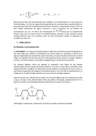 .

Nótese que el factor de normalización que multiplica a la transformada y a su inversa (en las
fórmulas dadas, 1 y 1/n) y los signos de los exponentes son convencionales, y pueden diferir en
otras presentaciones de la transformada de Fourier discreta. Lo importante es que la DFT y la
IDFT tengan exponentes de signos contrarios y que el producto de sus factores de
normalización sea 1/n. Un factor de normalización de          tanto para la transformada
directa como para la inversa hace las transformaciones unitarias, lo que presenta ciertas
ventajas teóricas, pero en la práctica suele ser más conveniente realizar la operación de
escalado una única vez.

    3. SEÑAL DIGITAL

De Wikipedia, la enciclopedia libre

La señal digital es un tipo de señal generada por algún tipo de fenómeno electromagnético en
que cada signo que codifica el contenido de la misma puede ser analizado en término de
algunas magnitudes que representan valores discretos, en lugar de valores dentro de un cierto
rango. Por ejemplo, el interruptor de la luz sólo puede tomar dos valores o estados: abierto o
cerrado, o la misma lámpara: encendida o apagada (véase circuito de conmutación).

Los sistemas digitales, como por ejemplo el ordenador, usan lógica de dos estados
representados por dos niveles de tensión eléctrica, uno alto, H y otro bajo, L (de High y Low,
respectivamente, en inglés). Por abstracción, dichos estados se sustituyen por ceros y unos, lo
que facilita la aplicación de la lógica y la aritmética binaria. Si el nivel alto se representa por 1 y
el bajo por 0, se habla de lógica positiva y en caso contrario de lógica negativa.

Cabe mencionar que, además de los niveles, en una señal digital están las transiciones de alto
a bajo y de bajo a alto, denominadas flanco de subida y de bajada, respectivamente. En la
figura se muestra una señal digital donde se identifican los niveles y los flancos.




Señal digital: 1) Nivel bajo, 2) Nivel alto, 3) Flanco de subida y 4) Flanco de bajada.
 