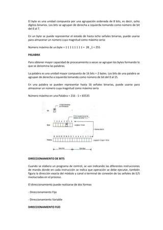 El byte es una unidad compuesta por una agrupación ordenada de 8 bits, es decir, ocho
dígitos binarios. Los bits se agrupan de derecha a izquierda tomando como número de bit
del 0 al 7.

En un byte se puede representar el estado de hasta ocho señales binarias, puede usarse
para almacenar un número cuya magnitud como máximo sería:

Número máximo de un byte = 1 1 1 1 1 1 1 1 = 28 _1 = 255

PALABRA

Para obtener mayor capacidad de procesamiento a veces se agrupan los bytes formando lo
que se denomina las palabras.

La palabra es una unidad mayor compuesta de 16 bits = 2 bytes. Los bits de una palabra se
agrupan de derecha a izquierda tomando como número de bit del 0 al 15.

En una palabra se pueden representar hasta 16 señales binarias, puede usarse para
almacenar un número cuya magnitud como máximo sería

Número máximo en una Palabra = 216 - 1 = 65535




DIRECCIONAMIENTO DE BITS

Cuando se elabora un programa de control, se van indicando las diferentes instrucciones
de mando donde en cada instrucción se indica que operación se debe ejecutar, también
figura la dirección exacta del módulo y canal o terminal de conexión de las señales de E/S
involucradas en el proceso.

El direccionamiento puede realizarse de dos formas

- Direccionamiento Fijo

- Direccionamiento Variable

DIRECCIONAMIENTO FIJO
 