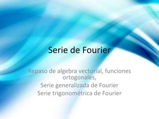 Serie de Fourier
Repaso de algebra vectorial, funciones
ortogonales,
Serie generalizada de Fourier
Serie trigonométrica de Fourier
 