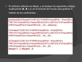  El software utilizado es Maple, y se teclean los siguientes códigos
sustituyendo a0, an y bn en la formula de Fourier para graficar lo
hallado de los coeficientes.
 
