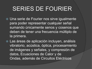 SERIES DE FOURIER
 Una serie de Fourier nos sirve igualmente
para poder representar cualquier señal
sumando únicamente senos y cosenos que
deben de tener una frecuencia múltiplo de
la primera.
 Las áreas de aplicación incluyen, análisis
vibratorio, acústica, óptica, procesamiento
de imágenes y señales, y compresión de
datos, Ecuaciones de Calor y de
Ondas, además de Circuitos Eléctricos
 