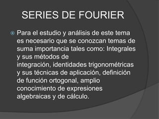 SERIES DE FOURIER
 Para el estudio y análisis de este tema
es necesario que se conozcan temas de
suma importancia tales como: Integrales
y sus métodos de
integración, identidades trigonométricas
y sus técnicas de aplicación, definición
de función ortogonal, amplio
conocimiento de expresiones
algebraicas y de cálculo.
 
