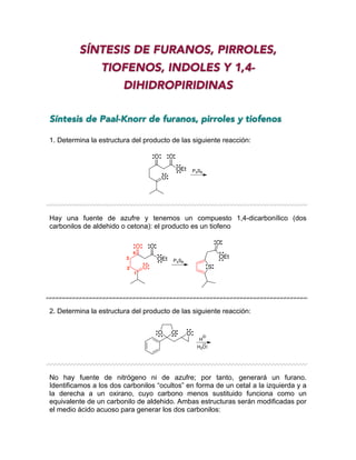SÍNTESIS DE FURANOS, PIRROLES,
TIOFENOS, INDOLES Y 1,4-
DIHIDROPIRIDINAS
Síntesis de Paal-Knorr de furanos, pirroles y tiofenos
1. Determina la estructura del producto de las siguiente reacción:
Hay una fuente de azufre y tenemos un compuesto 1,4-dicarbonílico (dos
carbonilos de aldehido o cetona): el producto es un tiofeno
2. Determina la estructura del producto de las siguiente reacción:
No hay fuente de nitrógeno ni de azufre; por tanto, generará un furano.
Identificamos a los dos carbonilos “ocultos” en forma de un cetal a la izquierda y a
la derecha a un oxirano, cuyo carbono menos sustituido funciona como un
equivalente de un carbonilo de aldehido. Ambas estructuras serán modificadas por
el medio ácido acuoso para generar los dos carbonilos:
O
O
OEt
O
P4S6
O
O
OEt
O
P4S6
1
2
3
4
S
O
OEt
O O O
H
H2O
 