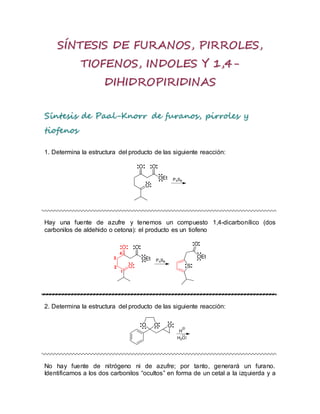 SÍNTESIS DE FURANOS, PIRROLES,
TIOFENOS, INDOLES Y 1,4-
DIHIDROPIRIDINAS
Síntesis de Paal-Knorr de furanos, pirroles y
tiofenos
1. Determina la estructura del producto de las siguiente reacción:
Hay una fuente de azufre y tenemos un compuesto 1,4-dicarbonílico (dos
carbonilos de aldehido o cetona): el producto es un tiofeno
2. Determina la estructura del producto de las siguiente reacción:
No hay fuente de nitrógeno ni de azufre; por tanto, generará un furano.
Identificamos a los dos carbonilos “ocultos” en forma de un cetal a la izquierda y a
 