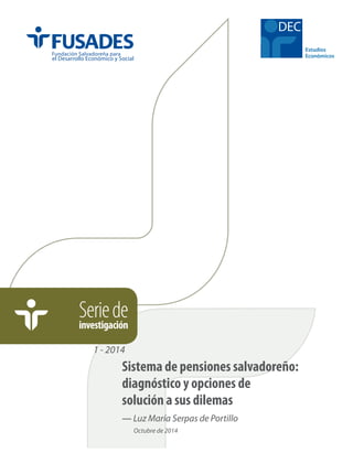 Seriedeinvestigación
DEC
1 - 2014
— Luz María Serpas de Portillo
Octubre de 2014
Sistema de pensiones salvadoreño:
diagnóstico y opciones de
solución a sus dilemas
 