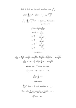 1
          Halle la Serie de Maclaurin asociada para
                                                                    1−x

                       ∞
                                                  1         f (n )(0)
               f ( x )=∑ a n x n ; f ( x )=          ; a n=
                      n=0                        1−x           n!

                   ∞
              1       f (n) ( 0) n
                =∑ (            )x           ← Serie de Maclaurin
             1−x n =0    n!
                                                   que buscamos

                                     d (n )      1
                             f (n ) (0)=(   )(     )
                                     dx 1−x
                                               1
                               a0 =1 ←
                                             1− x
                                               1
                             a1=1 ←
                                           (1−x)2
                                               2
                            a 2=2 ←
                                           (1−x )3
                                               6
                            a 3=6 ←
                                           (1−x) 4
                                               24
                            a 4=24 ←
                                            (1− x)5

                                 ENTONCES :

 1    f (0)   f ' (0)   f ' ' (0)   f ' ' ' (0)   f (4 ) (0)           f (n ) (0)
    =       +         +           +             +               +. ..+
1−x     0!      1!         2!           3!           4!                   n!
           1                2     6     24                f (n) ( 0)
              = 1+ 1+ + +                    +. ..+
          1−x              2! 3!         4!                  n!

                                       (n)
                    Notemos que f            (0)=n! Por ende :

                     1
                         =1 + 1 + 1 + 1 + 1 + . . . + 1 n
                    1− x
                                             ∞
                                 1
                                   =∑ 1∗x n
                                1−x n=0

                                 que es igual a

               ∞
                                                                 1
              ∑ xn     Esta es la serie asociada a
                                                                1− x
              n=0


           Cuyo radio de convergencia es hallado por el
                     CRITERIO DE LA RAIZ
                               n
                               √∣a n∣=∣x∣        ∣x∣<1
 
