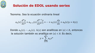 Solución de EDOL usando series
Teorema. Sea la ecuación ordinaria lineal
𝑎𝑛 𝑥
𝑑𝑛𝑦
𝑑𝑥𝑛
+ 𝑎𝑛−1 𝑥
𝑑𝑛−1𝑦
𝑑𝑥𝑛−1
+ ⋯ + 𝑎1 𝑥
𝑑𝑦
𝑑𝑥
+ 𝑎0 𝑥 𝑦 = ℎ(𝑥)
Donde 𝑎𝑛 𝑥 , ⋯ , 𝑎𝑜 𝑥 , ℎ(𝑥) son analíticas en 𝑥 < 𝑅, entonces
la solución también es analítica en 𝑥 < 𝑅. Es decir,
𝑦 =
𝑛=0
∞
𝑎𝑛𝑥𝑛
 