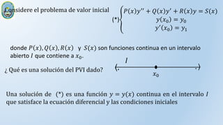 Considere el problema de valor inicial
(*)
𝑃 𝑥 𝑦′′ + 𝑄 𝑥 𝑦′ + 𝑅 𝑥 𝑦 = 𝑆(𝑥)
𝑦 𝑥0 = 𝑦0
𝑦′ 𝑥0 = 𝑦1
¿ Qué es una solución del PVI dado?
donde 𝑃 𝑥 , 𝑄 𝑥 , 𝑅 𝑥 y 𝑆(𝑥) son funciones continua en un intervalo
abierto 𝐼 que contiene a 𝑥0.
𝑥0
. .
𝐼
Una solución de (*) es una función 𝑦 = 𝑦(𝑥) continua en el intervalo 𝐼
que satisface la ecuación diferencial y las condiciones iniciales
 
