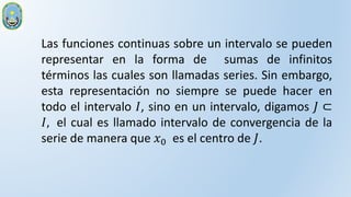 Las funciones continuas sobre un intervalo se pueden
representar en la forma de sumas de infinitos
términos las cuales son llamadas series. Sin embargo,
esta representación no siempre se puede hacer en
todo el intervalo 𝐼, sino en un intervalo, digamos 𝐽 ⊂
𝐼, el cual es llamado intervalo de convergencia de la
serie de manera que 𝑥0 es el centro de 𝐽.
 