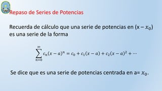 Repaso de Series de Potencias
Recuerda de cálculo que una serie de potencias en (x – 𝑥0)
es una serie de la forma
𝑛=0
∞
𝑐𝑛 𝑥 − 𝑎 𝑛
= 𝑐0 + 𝑐1 𝑥 − 𝑎 + 𝑐2 𝑥 − 𝑎 2
+ ⋯
Se dice que es una serie de potencias centrada en a= 𝑥0.
 
