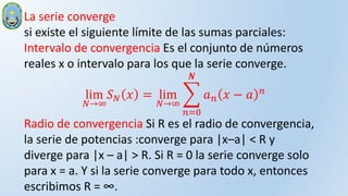 La serie converge
si existe el siguiente límite de las sumas parciales:
Intervalo de convergencia Es el conjunto de números
reales x o intervalo para los que la serie converge.
lim
𝑁→∞
𝑆𝑁 𝑥 = lim
𝑁→∞
𝑛=0
𝑵
𝑎𝑛 𝑥 − 𝑎 𝑛
Radio de convergencia Si R es el radio de convergencia,
la serie de potencias :converge para |x–a| < R y
diverge para |x – a| > R. Si R = 0 la serie converge solo
para x = a. Y si la serie converge para todo x, entonces
escribimos R = ∞.
 
