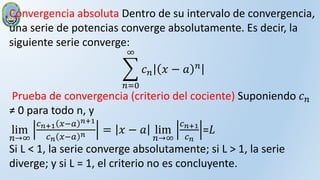Convergencia absoluta Dentro de su intervalo de convergencia,
una serie de potencias converge absolutamente. Es decir, la
siguiente serie converge:
𝑛=0
∞
𝑐𝑛 𝑥 − 𝑎 𝑛
Prueba de convergencia (criterio del cociente) Suponiendo 𝑐𝑛
≠ 0 para todo n, y
lim
𝑛→∞
𝑐𝑛+1 𝑥−𝑎 𝑛+1
𝑐𝑛 𝑥−𝑎 𝑛 = 𝑥 − 𝑎 lim
𝑛→∞
𝑐𝑛+1
𝑐𝑛
=𝐿
Si L < 1, la serie converge absolutamente; si L > 1, la serie
diverge; y si L = 1, el criterio no es concluyente.
 