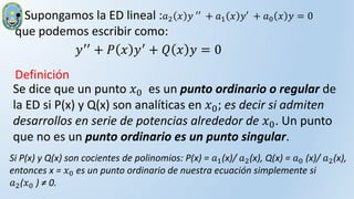 Se dice que un punto 𝑥0 es un punto ordinario o regular de
la ED si P(x) y Q(x) son analíticas en 𝑥0; es decir si admiten
desarrollos en serie de potencias alrededor de 𝑥0. Un punto
que no es un punto ordinario es un punto singular.
• Supongamos la ED lineal :𝑎2 𝑥 𝑦 ′′ + 𝑎1 𝑥 𝑦′ + 𝑎0 𝑥 𝑦 = 0
que podemos escribir como:
𝑦′′
+ 𝑃 𝑥 𝑦′
+ 𝑄 𝑥 𝑦 = 0
Definición
Si P(x) y Q(x) son cocientes de polinomios: P(x) = 𝑎1(x)/ 𝑎2(x), Q(x) = 𝑎0 (x)/ 𝑎2(x),
entonces x = 𝑥0 es un punto ordinario de nuestra ecuación simplemente si
𝑎2(𝑥0 ) ≠ 0.
 