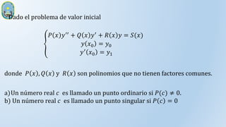 Dado el problema de valor inicial
𝑃 𝑥 𝑦′′ + 𝑄 𝑥 𝑦′ + 𝑅 𝑥 𝑦 = 𝑆(𝑥)
𝑦 𝑥0 = 𝑦0
𝑦′ 𝑥0 = 𝑦1
a)Un número real 𝑐 es llamado un punto ordinario si 𝑃(𝑐) ≠ 0.
b) Un número real 𝑐 es llamado un punto singular si 𝑃 𝑐 = 0
donde 𝑃 𝑥 , 𝑄 𝑥 y 𝑅 𝑥 son polinomios que no tienen factores comunes.
 