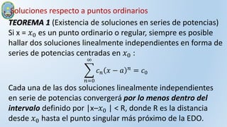 TEOREMA 1 (Existencia de soluciones en series de potencias)
Si x = 𝑥0 es un punto ordinario o regular, siempre es posible
hallar dos soluciones linealmente independientes en forma de
series de potencias centradas en 𝑥0 :
𝑛=0
∞
𝑐𝑛 𝑥 − 𝑎 𝑛
= 𝑐0
Cada una de las dos soluciones linealmente independientes
en serie de potencias convergerá por lo menos dentro del
intervalo definido por |x–𝑥0 | < R, donde R es la distancia
desde 𝑥0 hasta el punto singular más próximo de la EDO.
Soluciones respecto a puntos ordinarios
 