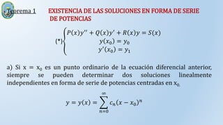 Teorema 1 EXISTENCIA DE LAS SOLUCIONES EN FORMA DE SERIE
DE POTENCIAS
a) Si x = x0 es un punto ordinario de la ecuación diferencial anterior,
siempre se pueden determinar dos soluciones linealmente
independientes en forma de serie de potencias centradas en x0.
(*)
𝑃 𝑥 𝑦′′
+ 𝑄 𝑥 𝑦′
+ 𝑅 𝑥 𝑦 = 𝑆(𝑥)
𝑦 𝑥0 = 𝑦0
𝑦′
𝑥0 = 𝑦1
𝑦 = 𝑦 𝑥 =
𝑛=0
∞
𝑐𝑛 𝑥 − 𝑥0
𝑛
 