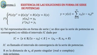 Teorema 1 EXISTENCIA DE LAS SOLUCIONES EN FORMA DE SERIE
DE POTENCIAS
(*)
𝑃 𝑥 𝑦′′
+ 𝑄 𝑥 𝑦′
+ 𝑅 𝑥 𝑦 = 𝑆(𝑥)
𝑦 𝑥0 = 𝑦0
𝑦′ 𝑥0 = 𝑦1
𝑦 = 𝑦 𝑥 =
𝑛=0
∞
𝑐𝑛 𝑥 − 𝑥0
𝑛
b) Tal representación en forma de serie ( se dice que la serie de potencias es
convergente) es válida el intervalo 𝐼𝐶 dado por
𝐼𝐶 = 𝑥 ∈ ℝ 𝑥 − 𝑥0 < 𝑅 = 𝑥0 − 𝑅; 𝑥0 + 𝑅
𝐼𝐶 es llamado el intervalo de convergencia de la serie de potencias.
R es la distancia de x0 al punto singular (real o complejo)
más próximo.
 